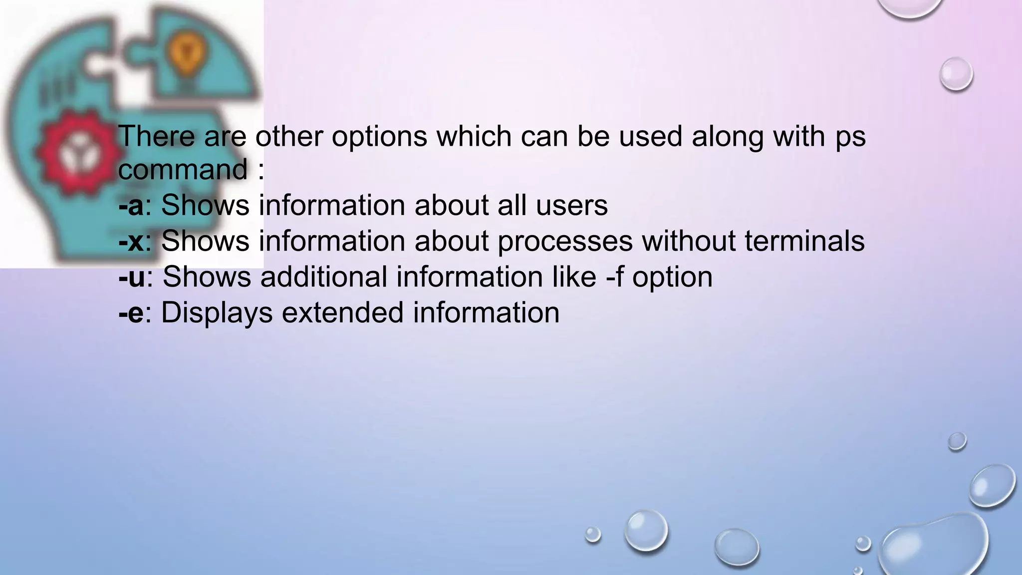 There are other options which can be used along with ps
command :
-a: Shows information about all users
-x: Shows information about processes without terminals
-u: Shows additional information like -f option
-e: Displays extended information
 