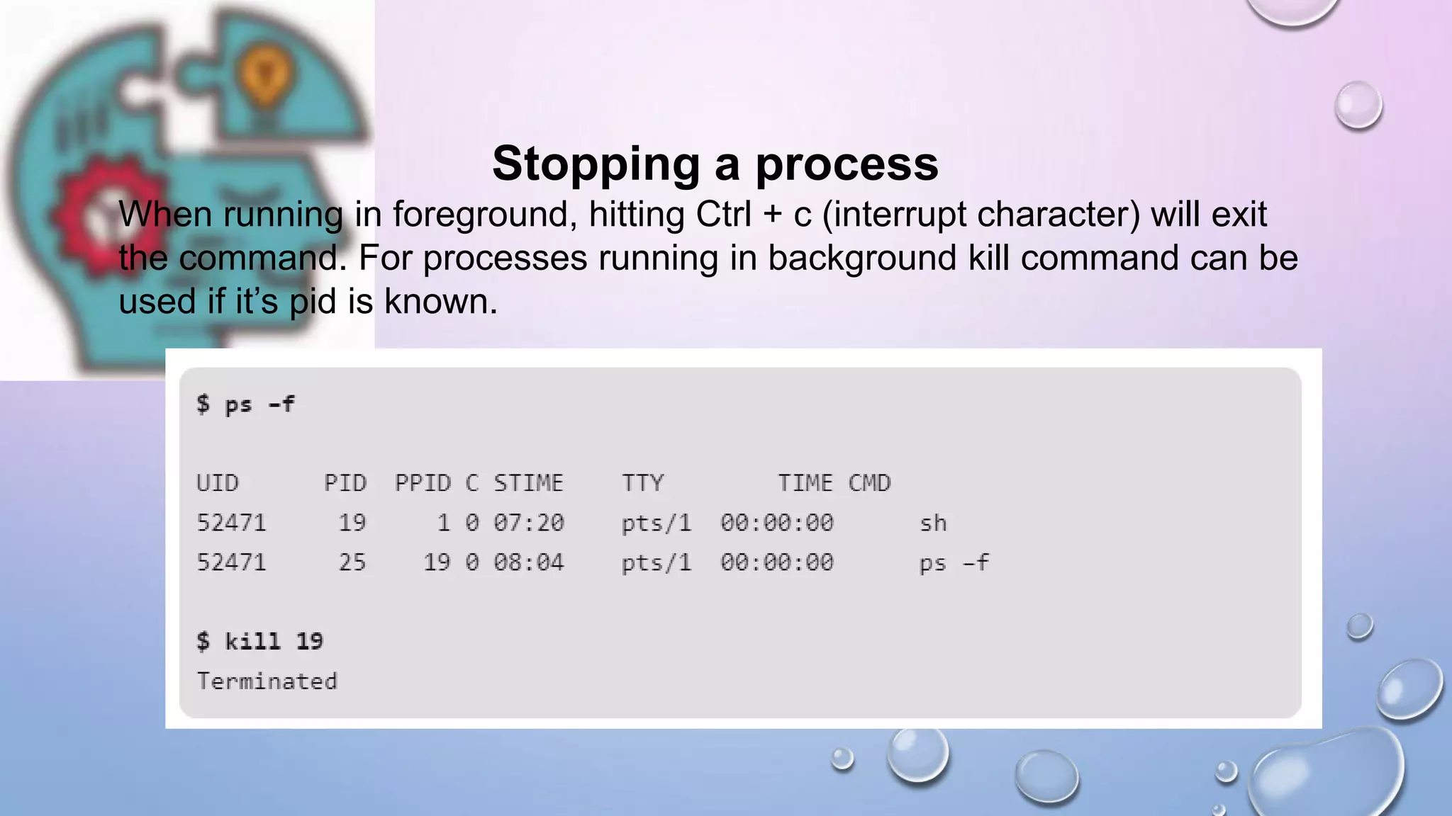 Stopping a process
When running in foreground, hitting Ctrl + c (interrupt character) will exit
the command. For processes running in background kill command can be
used if it’s pid is known.
 
