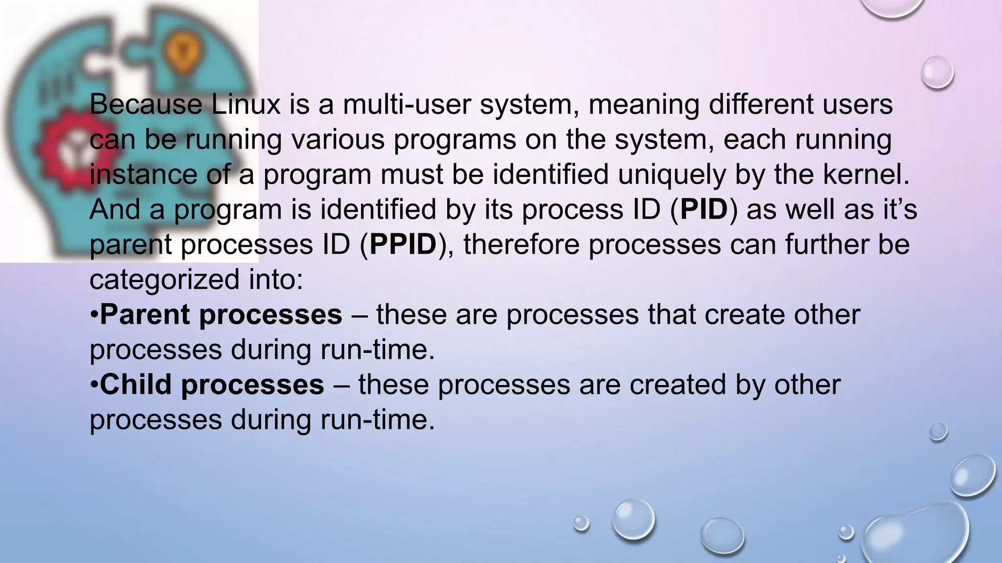 Because Linux is a multi-user system, meaning different users
can be running various programs on the system, each running
instance of a program must be identified uniquely by the kernel.
And a program is identified by its process ID (PID) as well as it’s
parent processes ID (PPID), therefore processes can further be
categorized into:
•Parent processes – these are processes that create other
processes during run-time.
•Child processes – these processes are created by other
processes during run-time.
 