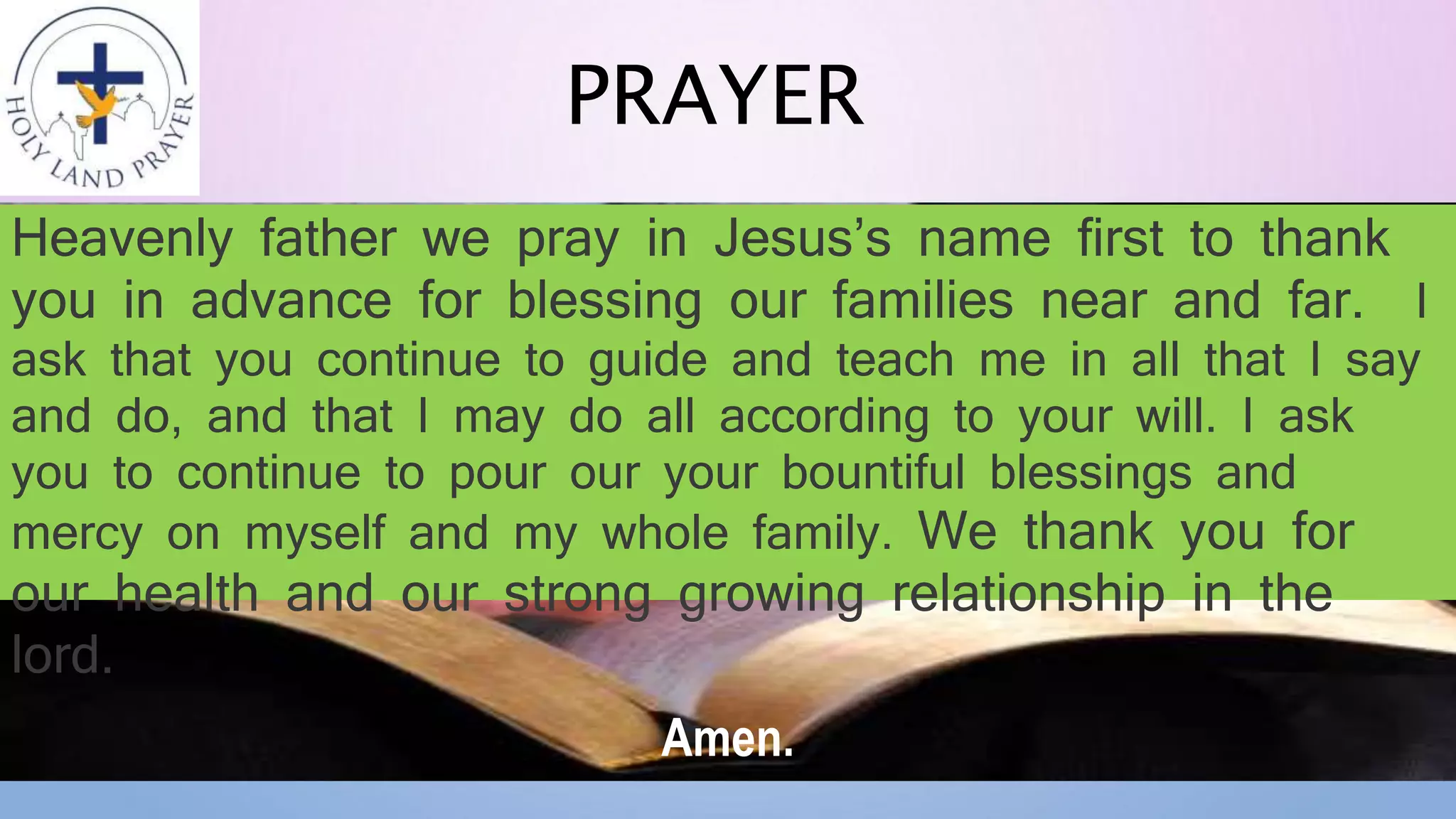 PRAYER
Heavenly father we pray in Jesus’s name first to thank
you in advance for blessing our families near and far. I
ask that you continue to guide and teach me in all that I say
and do, and that I may do all according to your will. I ask
you to continue to pour our your bountiful blessings and
mercy on myself and my whole family. We thank you for
our health and our strong growing relationship in the
lord.
Amen.
 