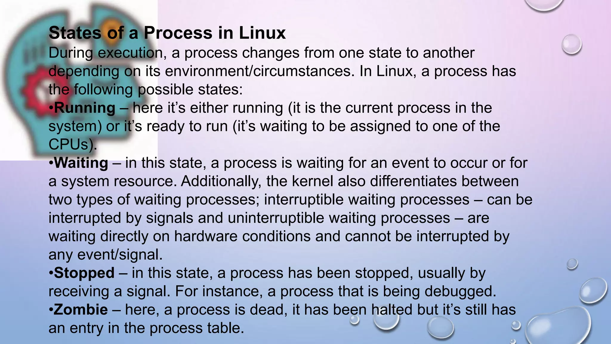 States of a Process in Linux
During execution, a process changes from one state to another
depending on its environment/circumstances. In Linux, a process has
the following possible states:
•Running – here it’s either running (it is the current process in the
system) or it’s ready to run (it’s waiting to be assigned to one of the
CPUs).
•Waiting – in this state, a process is waiting for an event to occur or for
a system resource. Additionally, the kernel also differentiates between
two types of waiting processes; interruptible waiting processes – can be
interrupted by signals and uninterruptible waiting processes – are
waiting directly on hardware conditions and cannot be interrupted by
any event/signal.
•Stopped – in this state, a process has been stopped, usually by
receiving a signal. For instance, a process that is being debugged.
•Zombie – here, a process is dead, it has been halted but it’s still has
an entry in the process table.
 