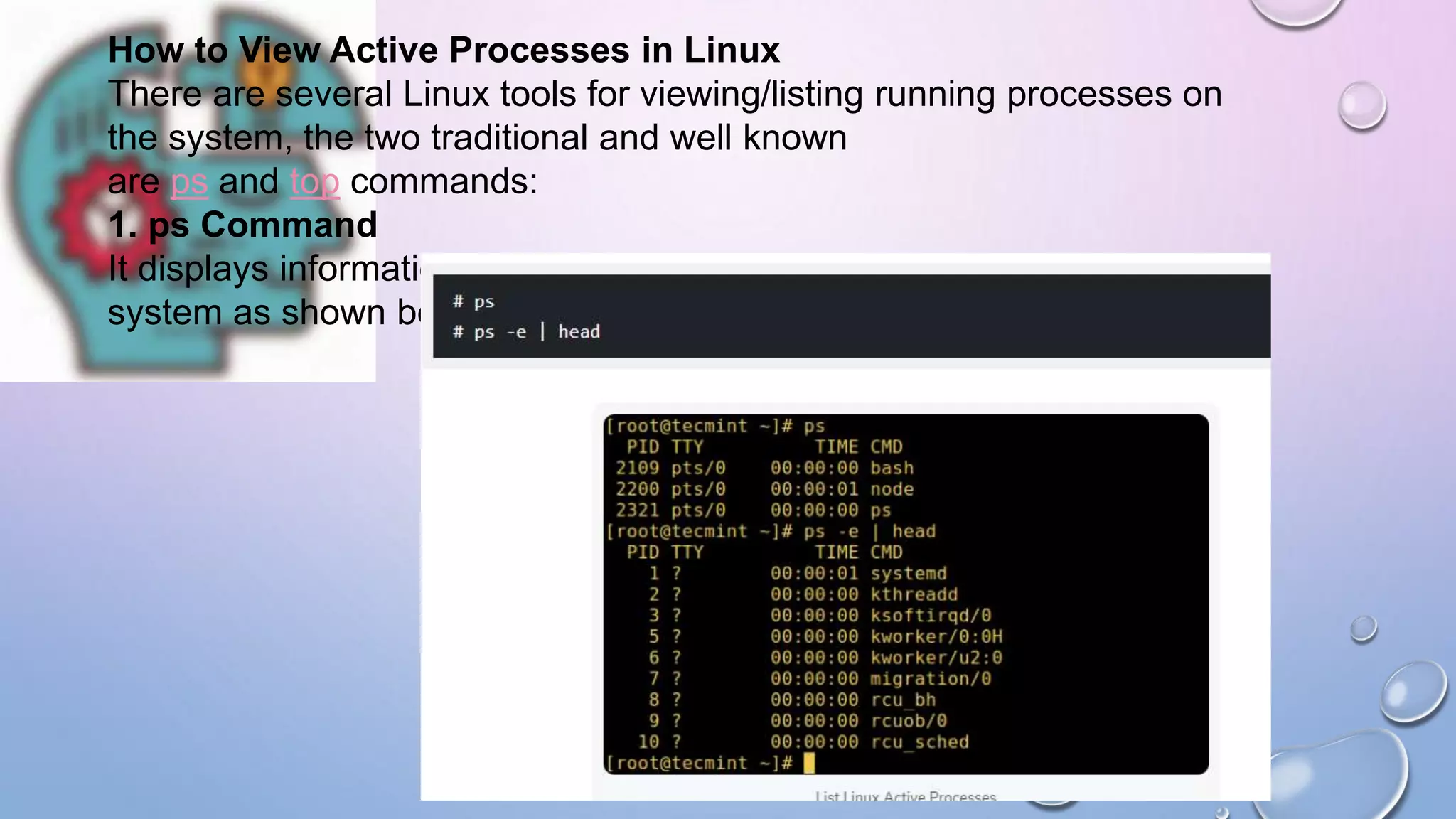 How to View Active Processes in Linux
There are several Linux tools for viewing/listing running processes on
the system, the two traditional and well known
are ps and top commands:
1. ps Command
It displays information about a selection of the active processes on the
system as shown below:
 