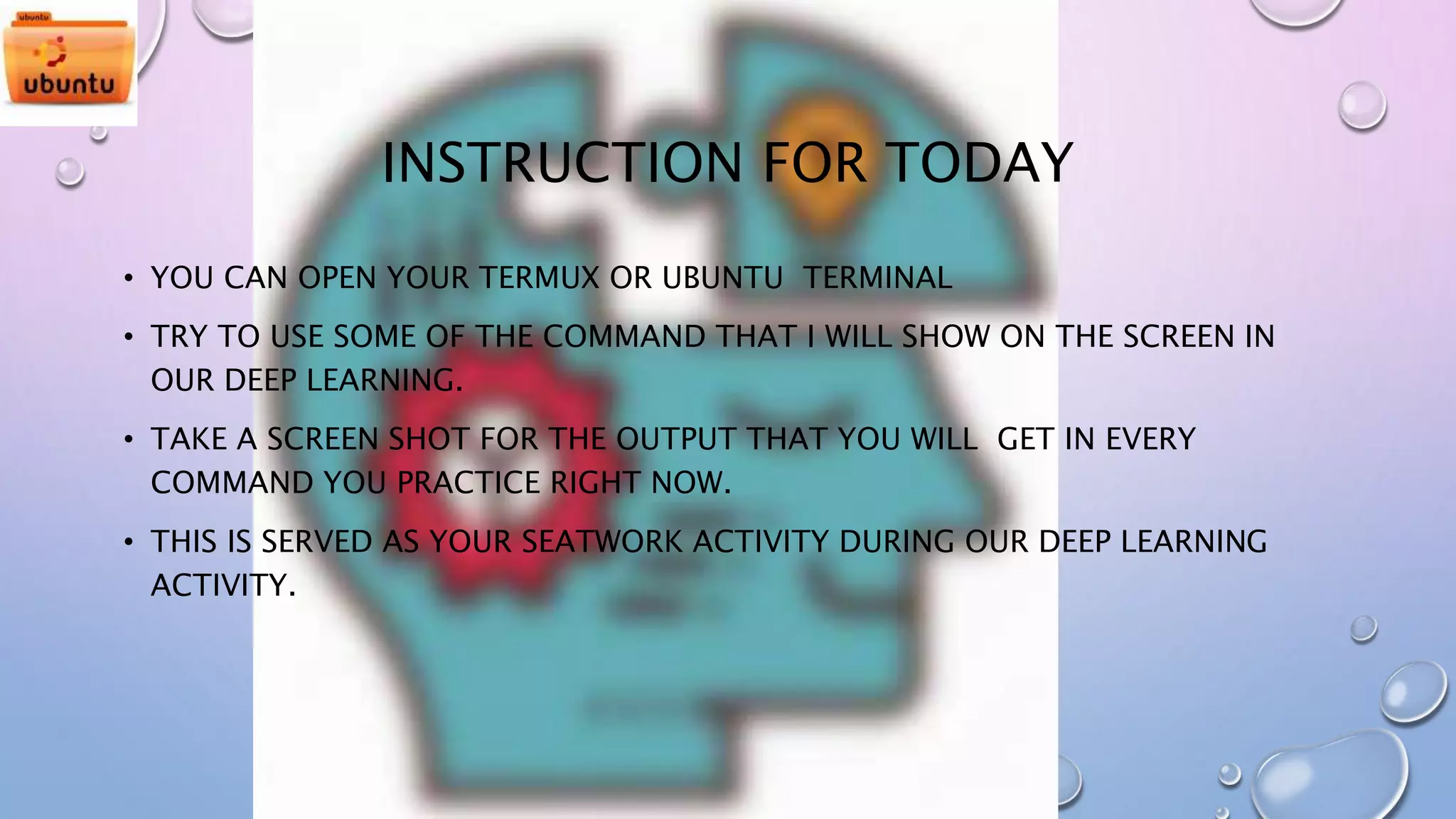 INSTRUCTION FOR TODAY
• YOU CAN OPEN YOUR TERMUX OR UBUNTU TERMINAL
• TRY TO USE SOME OF THE COMMAND THAT I WILL SHOW ON THE SCREEN IN
OUR DEEP LEARNING.
• TAKE A SCREEN SHOT FOR THE OUTPUT THAT YOU WILL GET IN EVERY
COMMAND YOU PRACTICE RIGHT NOW.
• THIS IS SERVED AS YOUR SEATWORK ACTIVITY DURING OUR DEEP LEARNING
ACTIVITY.
 