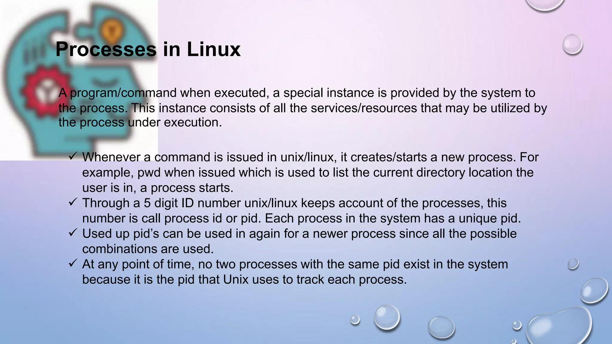Processes in Linux
A program/command when executed, a special instance is provided by the system to
the process. This instance consists of all the services/resources that may be utilized by
the process under execution.
 Whenever a command is issued in unix/linux, it creates/starts a new process. For
example, pwd when issued which is used to list the current directory location the
user is in, a process starts.
 Through a 5 digit ID number unix/linux keeps account of the processes, this
number is call process id or pid. Each process in the system has a unique pid.
 Used up pid’s can be used in again for a newer process since all the possible
combinations are used.
 At any point of time, no two processes with the same pid exist in the system
because it is the pid that Unix uses to track each process.
 