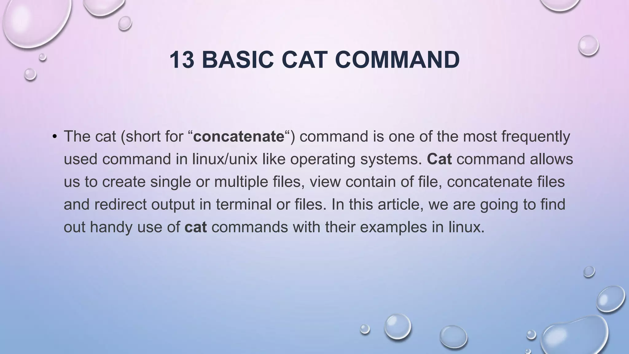 13 BASIC CAT COMMAND
• The cat (short for “concatenate“) command is one of the most frequently
used command in linux/unix like operating systems. Cat command allows
us to create single or multiple files, view contain of file, concatenate files
and redirect output in terminal or files. In this article, we are going to find
out handy use of cat commands with their examples in linux.
 