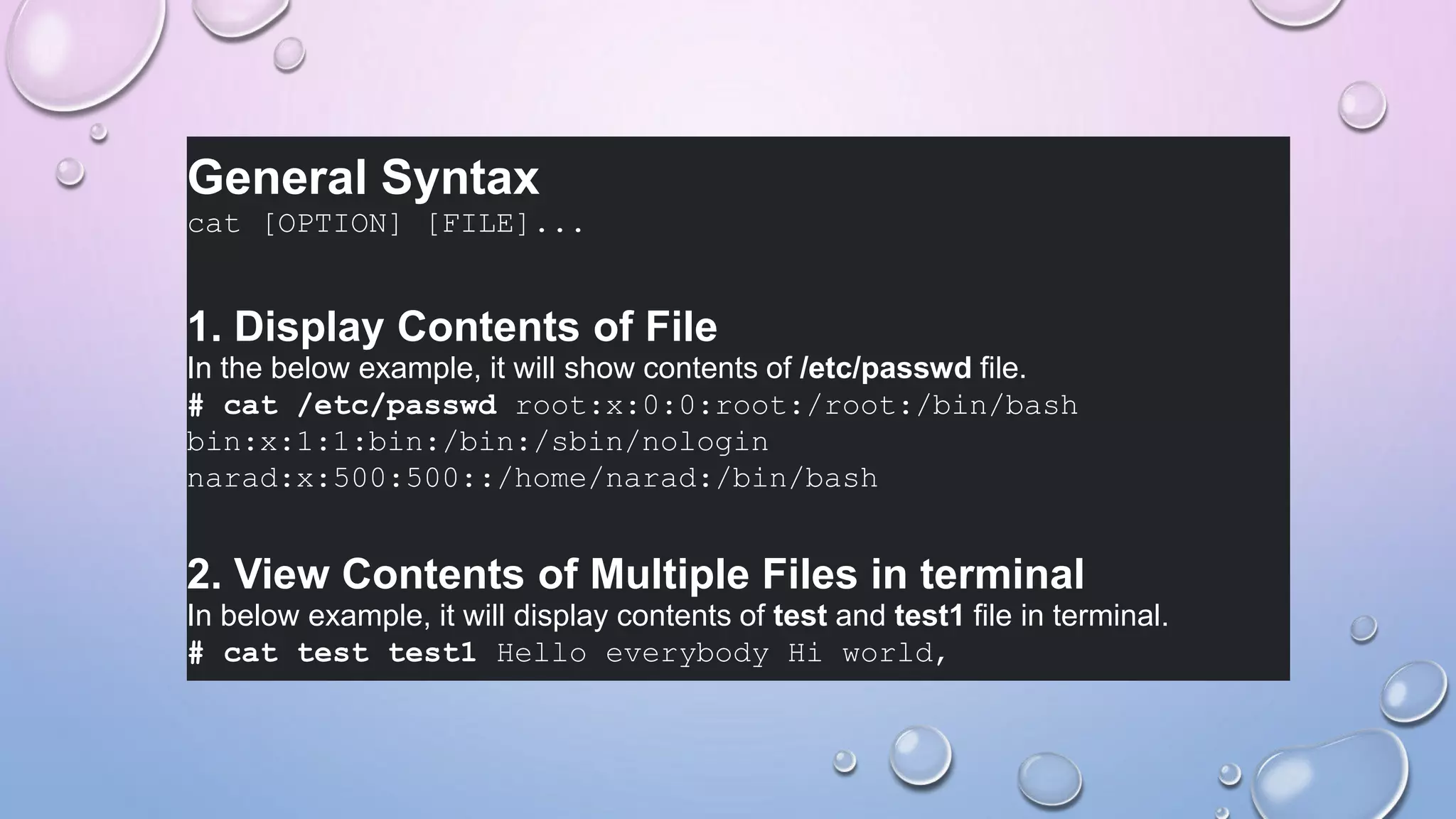 General Syntax
cat [OPTION] [FILE]...
1. Display Contents of File
In the below example, it will show contents of /etc/passwd file.
# cat /etc/passwd root:x:0:0:root:/root:/bin/bash
bin:x:1:1:bin:/bin:/sbin/nologin
narad:x:500:500::/home/narad:/bin/bash
2. View Contents of Multiple Files in terminal
In below example, it will display contents of test and test1 file in terminal.
# cat test test1 Hello everybody Hi world,
 