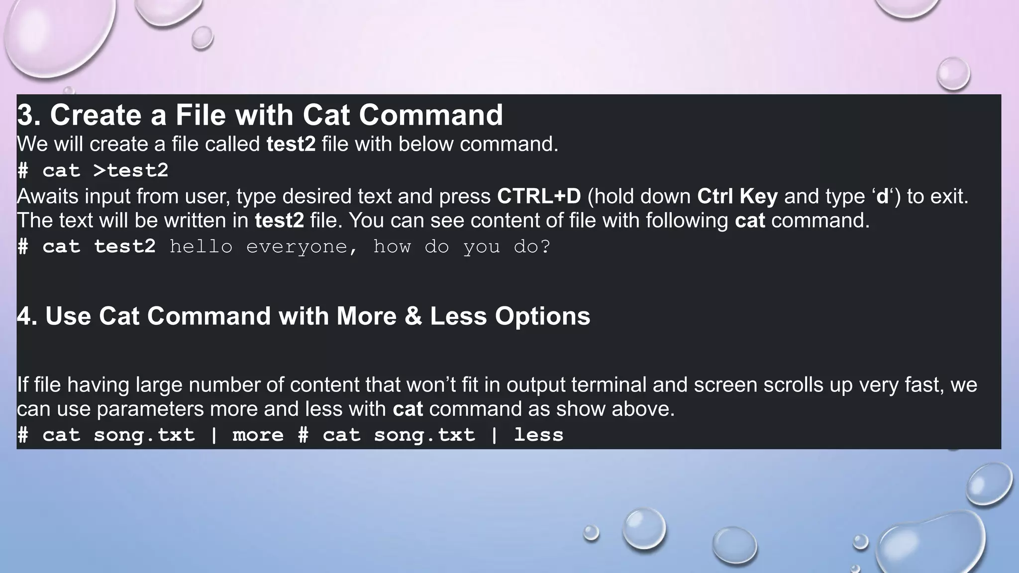 3. Create a File with Cat Command
We will create a file called test2 file with below command.
# cat >test2
Awaits input from user, type desired text and press CTRL+D (hold down Ctrl Key and type ‘d‘) to exit.
The text will be written in test2 file. You can see content of file with following cat command.
# cat test2 hello everyone, how do you do?
4. Use Cat Command with More & Less Options
If file having large number of content that won’t fit in output terminal and screen scrolls up very fast, we
can use parameters more and less with cat command as show above.
# cat song.txt | more # cat song.txt | less
 