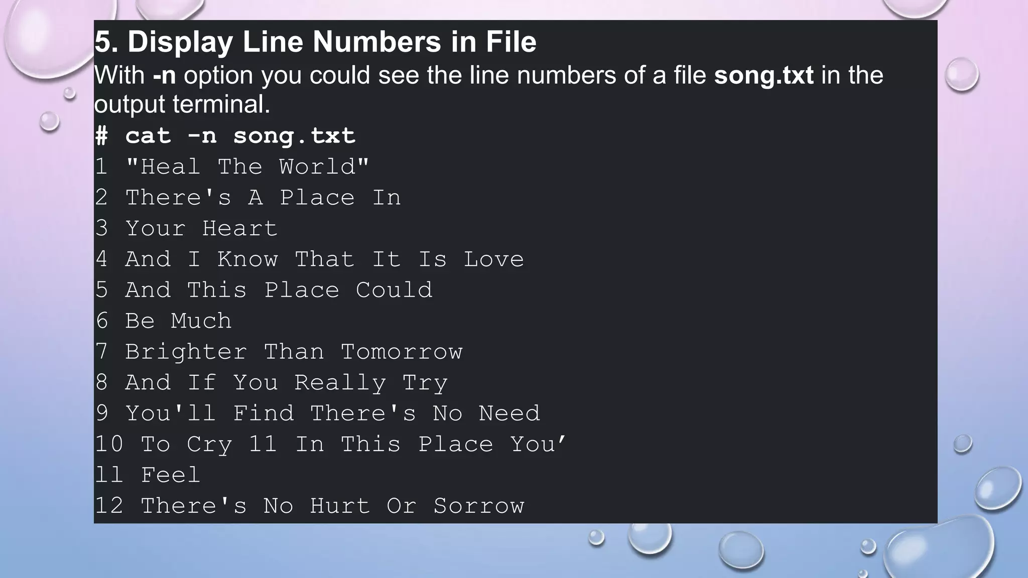 5. Display Line Numbers in File
With -n option you could see the line numbers of a file song.txt in the
output terminal.
# cat -n song.txt
1 "Heal The World"
2 There's A Place In
3 Your Heart
4 And I Know That It Is Love
5 And This Place Could
6 Be Much
7 Brighter Than Tomorrow
8 And If You Really Try
9 You'll Find There's No Need
10 To Cry 11 In This Place You’
ll Feel
12 There's No Hurt Or Sorrow
 