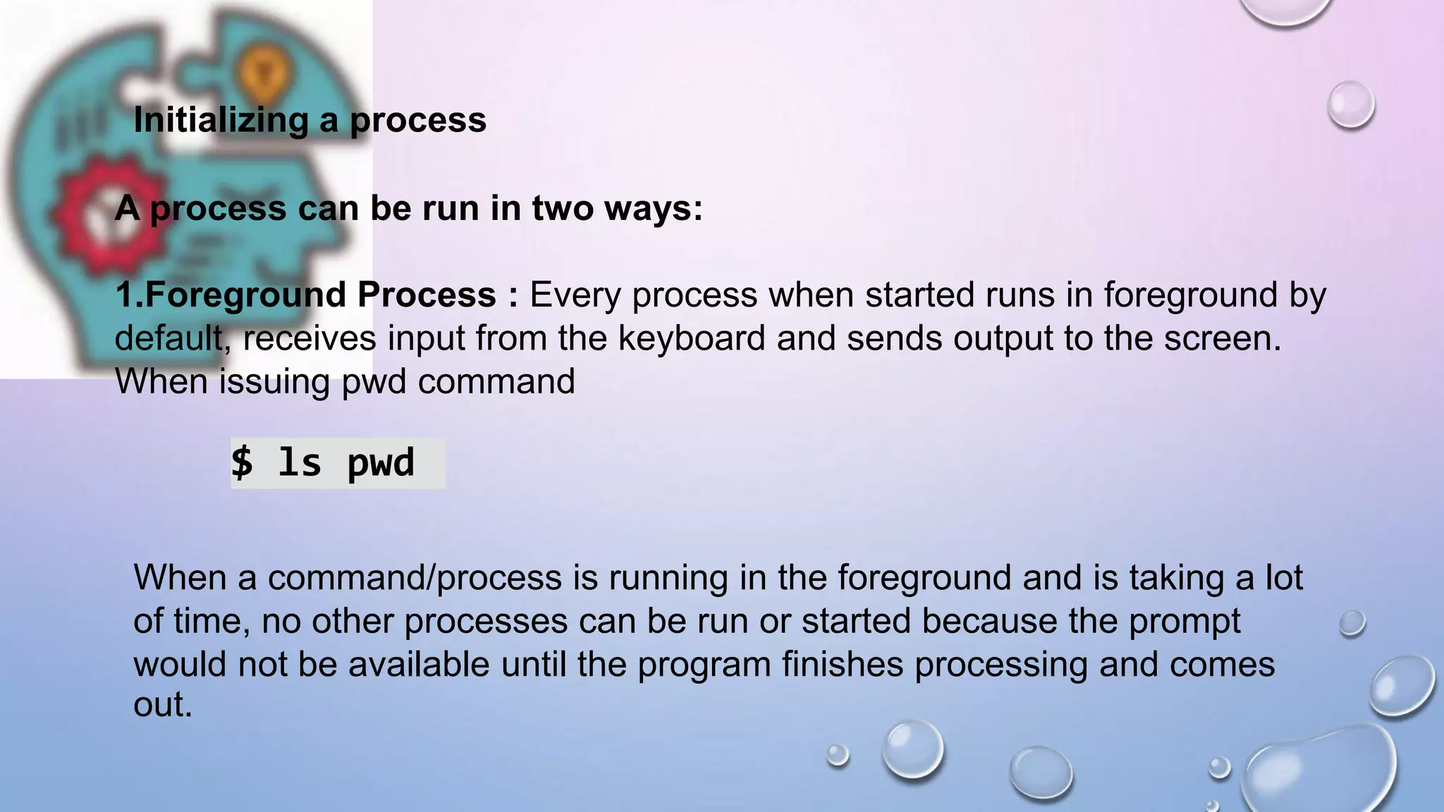 Initializing a process
A process can be run in two ways:
1.Foreground Process : Every process when started runs in foreground by
default, receives input from the keyboard and sends output to the screen.
When issuing pwd command
$ ls pwd
When a command/process is running in the foreground and is taking a lot
of time, no other processes can be run or started because the prompt
would not be available until the program finishes processing and comes
out.
 
