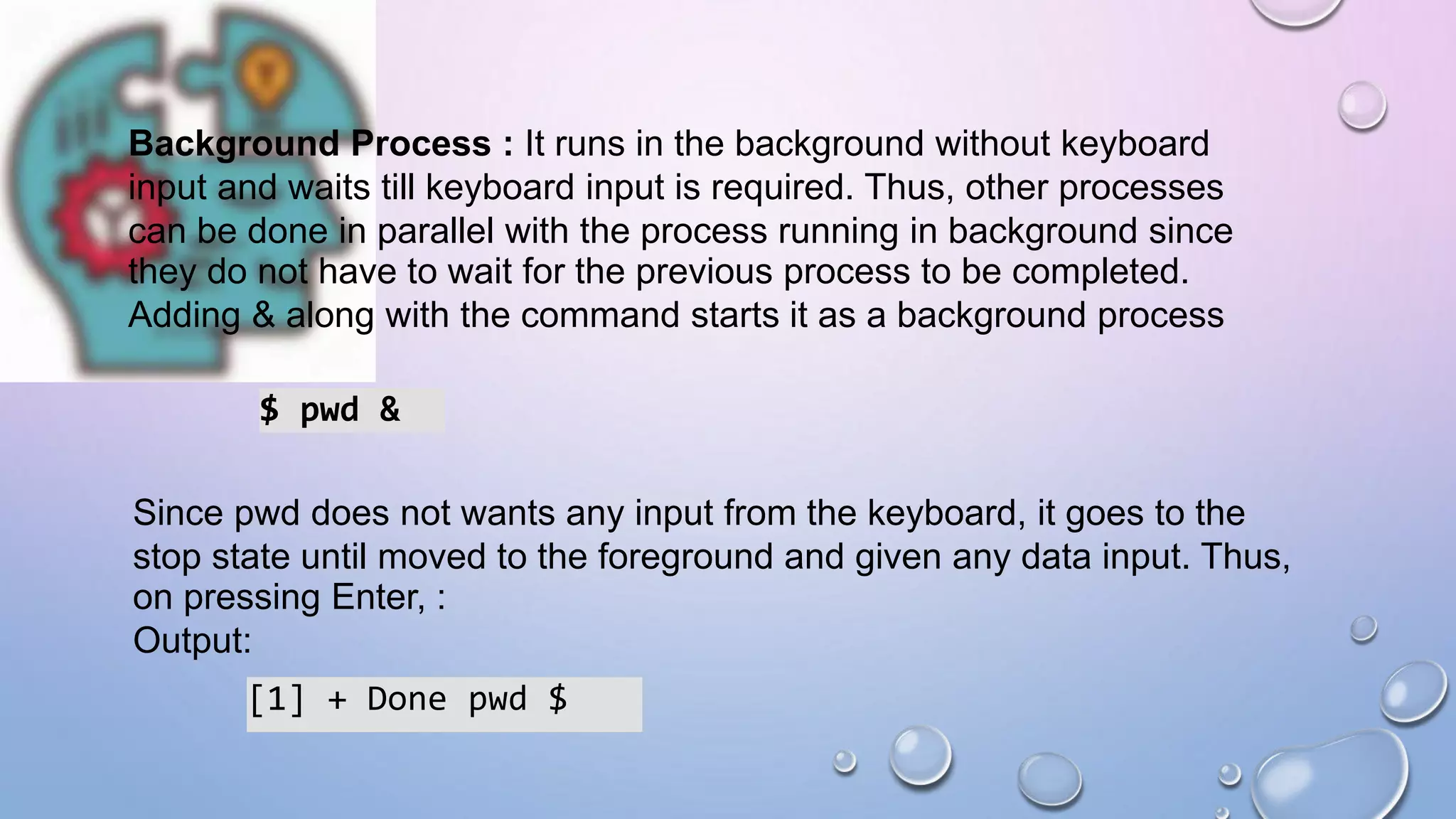 Background Process : It runs in the background without keyboard
input and waits till keyboard input is required. Thus, other processes
can be done in parallel with the process running in background since
they do not have to wait for the previous process to be completed.
Adding & along with the command starts it as a background process
$ pwd &
Since pwd does not wants any input from the keyboard, it goes to the
stop state until moved to the foreground and given any data input. Thus,
on pressing Enter, :
Output:
[1] + Done pwd $
 