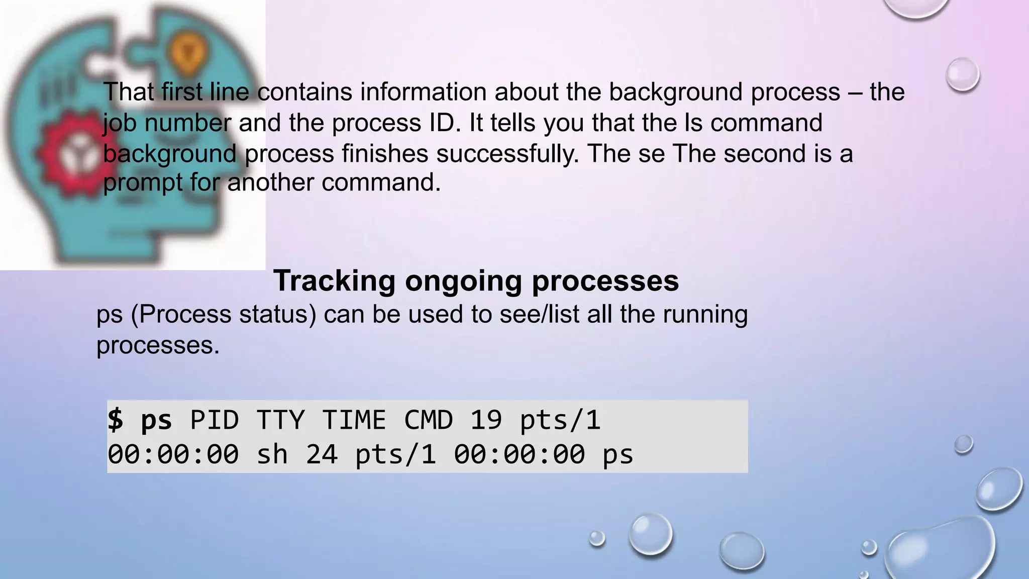 That first line contains information about the background process – the
job number and the process ID. It tells you that the ls command
background process finishes successfully. The se The second is a
prompt for another command.
Tracking ongoing processes
ps (Process status) can be used to see/list all the running
processes.
$ ps PID TTY TIME CMD 19 pts/1
00:00:00 sh 24 pts/1 00:00:00 ps
 