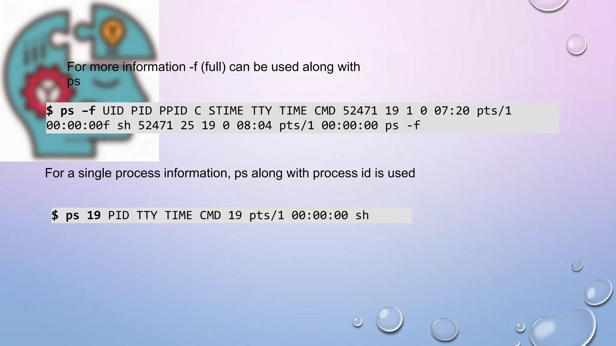 For more information -f (full) can be used along with
ps
$ ps –f UID PID PPID C STIME TTY TIME CMD 52471 19 1 0 07:20 pts/1
00:00:00f sh 52471 25 19 0 08:04 pts/1 00:00:00 ps -f
For a single process information, ps along with process id is used
$ ps 19 PID TTY TIME CMD 19 pts/1 00:00:00 sh
 
