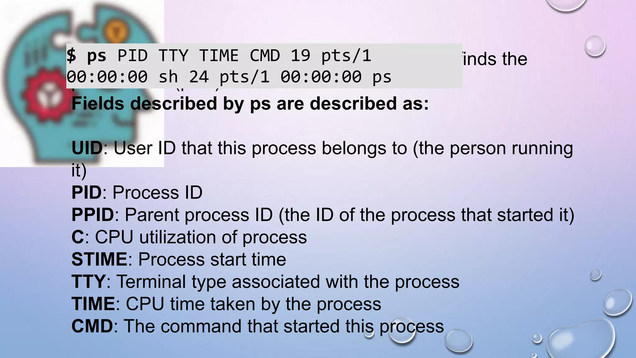 For a running program (named process) Pidof finds the
process id’s (pids)
Fields described by ps are described as:
UID: User ID that this process belongs to (the person running
it)
PID: Process ID
PPID: Parent process ID (the ID of the process that started it)
C: CPU utilization of process
STIME: Process start time
TTY: Terminal type associated with the process
TIME: CPU time taken by the process
CMD: The command that started this process
$ ps PID TTY TIME CMD 19 pts/1
00:00:00 sh 24 pts/1 00:00:00 ps
 