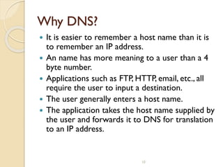 10
Why DNS?
 It is easier to remember a host name than it is
to remember an IP address.
 An name has more meaning to a user than a 4
byte number.
 Applications such as FTP, HTTP, email, etc., all
require the user to input a destination.
 The user generally enters a host name.
 The application takes the host name supplied by
the user and forwards it to DNS for translation
to an IP address.
 