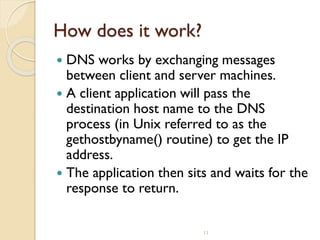 11
How does it work?
 DNS works by exchanging messages
between client and server machines.
 A client application will pass the
destination host name to the DNS
process (in Unix referred to as the
gethostbyname() routine) to get the IP
address.
 The application then sits and waits for the
response to return.
 