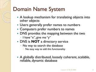 Lecture 13: 02-22-2005 12
Domain Name System
 A lookup mechanism for translating objects into
other objects
 Users generally prefer names to numbers
 Computers prefer numbers to names
 DNS provides the mapping between the two
◦ I have “x”, give me “y”
 DNS is NOT a directory service
◦ No way to search the database
 No easy way to add this functionality
 A globally distributed, loosely coherent, scalable,
reliable, dynamic database
 