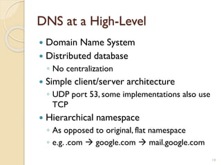 DNS at a High-Level
14
 Domain Name System
 Distributed database
◦ No centralization
 Simple client/server architecture
◦ UDP port 53, some implementations also use
TCP
 Hierarchical namespace
◦ As opposed to original, flat namespace
◦ e.g. .com  google.com  mail.google.com
 