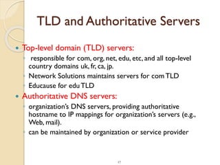 17
TLD and Authoritative Servers
 Top-level domain (TLD) servers:
◦ responsible for com, org, net, edu, etc, and all top-level
country domains uk, fr, ca, jp.
◦ Network Solutions maintains servers for com TLD
◦ Educause for eduTLD
 Authoritative DNS servers:
◦ organization’s DNS servers, providing authoritative
hostname to IP mappings for organization’s servers (e.g.,
Web, mail).
◦ can be maintained by organization or service provider
 