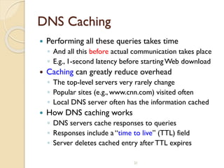 21
DNS Caching
 Performing all these queries takes time
◦ And all this before actual communication takes place
◦ E.g., 1-second latency before startingWeb download
 Caching can greatly reduce overhead
◦ The top-level servers very rarely change
◦ Popular sites (e.g., www.cnn.com) visited often
◦ Local DNS server often has the information cached
 How DNS caching works
◦ DNS servers cache responses to queries
◦ Responses include a “time to live” (TTL) field
◦ Server deletes cached entry afterTTL expires
 