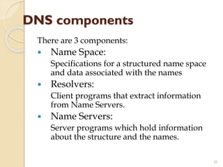 DNS components
There are 3 components:
 Name Space:
Specifications for a structured name space
and data associated with the names
 Resolvers:
Client programs that extract information
from Name Servers.
 Name Servers:
Server programs which hold information
about the structure and the names.
22
 