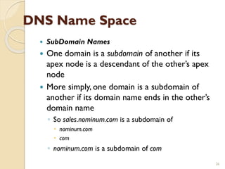 DNS Name Space
 SubDomain Names
 One domain is a subdomain of another if its
apex node is a descendant of the other’s apex
node
 More simply, one domain is a subdomain of
another if its domain name ends in the other’s
domain name
◦ So sales.nominum.com is a subdomain of
 nominum.com
 com
◦ nominum.com is a subdomain of com
26
 