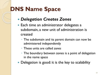 DNS Name Space
 Delegation Creates Zones
 Each time an administrator delegates a
subdomain, a new unit of administration is
created
◦ The subdomain and its parent domain can now be
administered independently
◦ These units are called zones
◦ The boundary between zones is a point of delegation
in the name space
 Delegation is good: it is the key to scalability
28
 