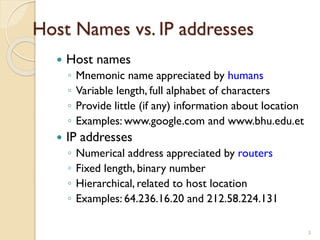 Host Names vs. IP addresses
 Host names
◦ Mnemonic name appreciated by humans
◦ Variable length, full alphabet of characters
◦ Provide little (if any) information about location
◦ Examples: www.google.com and www.bhu.edu.et
 IP addresses
◦ Numerical address appreciated by routers
◦ Fixed length, binary number
◦ Hierarchical, related to host location
◦ Examples: 64.236.16.20 and 212.58.224.131
3
 