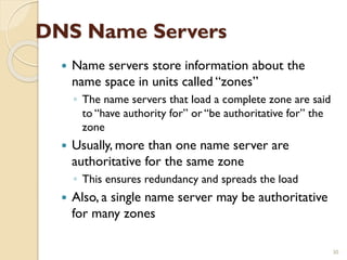 DNS Name Servers
 Name servers store information about the
name space in units called “zones”
◦ The name servers that load a complete zone are said
to “have authority for” or “be authoritative for” the
zone
 Usually, more than one name server are
authoritative for the same zone
◦ This ensures redundancy and spreads the load
 Also, a single name server may be authoritative
for many zones
30
 