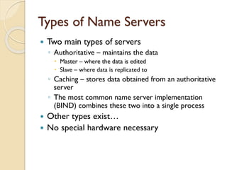 Types of Name Servers
 Two main types of servers
◦ Authoritative – maintains the data
 Master – where the data is edited
 Slave – where data is replicated to
◦ Caching – stores data obtained from an authoritative
server
◦ The most common name server implementation
(BIND) combines these two into a single process
 Other types exist…
 No special hardware necessary
 
