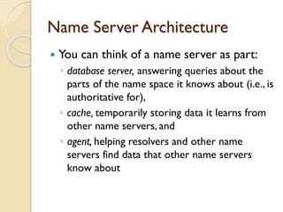 Name Server Architecture
 You can think of a name server as part:
◦ database server, answering queries about the
parts of the name space it knows about (i.e., is
authoritative for),
◦ cache, temporarily storing data it learns from
other name servers, and
◦ agent, helping resolvers and other name
servers find data that other name servers
know about
 