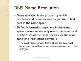 Copyright © 2001, Nominum,
Inc.
DNS Name Resolution
 Name resolution is the process by which
resolvers and name servers cooperate to find
data in the name space
 To find information anywhere in the name
space, a name server only needs the names and
IP addresses of the name servers for the root
zone (the “root name servers”)
◦ The root name servers know about the top-level
zones and can tell name servers whom to contact for
allTLDs
 