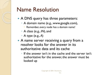 Copyright © 2001, Nominum,
Inc.
Name Resolution
 A DNS query has three parameters:
◦ A domain name (e.g., www.google.com),
 Remember, every node has a domain name!
◦ A class (e.g., IN), and
◦ A type (e.g., A)
 A name server receiving a query from a
resolver looks for the answer in its
authoritative data and its cache
◦ If the answer isn’t in the cache and the server isn’t
authoritative for the answer, the answer must be
looked up
 
