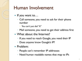 Human Involvement
4
 If you want to…
◦ Call someone, you need to ask for their phone
number
 You can’t just dial “X”
◦ Mail someone, you need to get their address first
 What about the Internet?
◦ If you need to reach Google, you need their IP
◦ Does anyone know Google’s IP?
 Problem:
◦ People can’t remember IP addresses
◦ Need human readable names that map to IPs
 
