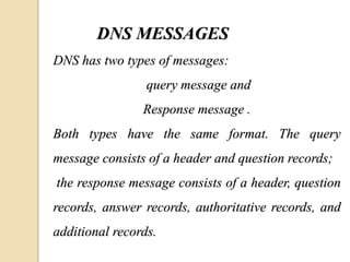 DNS MESSAGES
DNS has two types of messages:
query message and
Response message .
Both types have the same format. The query
message consists of a header and question records;
the response message consists of a header, question
records, answer records, authoritative records, and
additional records.
 