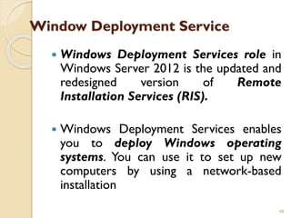 Window Deployment Service
 Windows Deployment Services role in
Windows Server 2012 is the updated and
redesigned version of Remote
Installation Services (RIS).
 Windows Deployment Services enables
you to deploy Windows operating
systems. You can use it to set up new
computers by using a network-based
installation
48
 