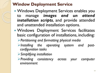 Window Deployment Service
 Windows Deployment Services enables you
to manage images and un attend
installation scripts, and provide attended
and unattended installation options.
 Windows Deployment Services facilitates
basic configuration of installations, including:
Partitioning and formatting physical media
Installing the operating system and post-
configuration tasks
Simplifying installation
Providing consistency across your computer
environment
49
 