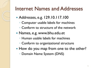 Internet Names and Addresses
5
 Addresses, e.g. 129.10.117.100
◦ Computer usable labels for machines
◦ Conform to structure of the network
 Names, e.g. www.bhu.edu.et
◦ Human usable labels for machines
◦ Conform to organizational structure
 How do you map from one to the other?
◦ Domain Name System (DNS)
 