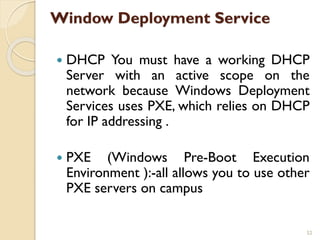 Window Deployment Service
 DHCP You must have a working DHCP
Server with an active scope on the
network because Windows Deployment
Services uses PXE, which relies on DHCP
for IP addressing .
 PXE (Windows Pre-Boot Execution
Environment ):-all allows you to use other
PXE servers on campus
52
 