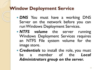 Window Deployment Service
 DNS You must have a working DNS
Server on the network before you can
runWindows Deployment Services.
 NTFS volume the server running
Windows Deployment Services requires
an NTFS File system volume for the
image store.
 Credentials to install the role, you must
be a member of the Local
Administrators group on the server.
53
 