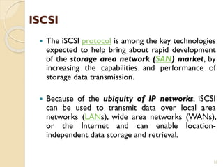 ISCSI
 The iSCSI protocol is among the key technologies
expected to help bring about rapid development
of the storage area network (SAN) market, by
increasing the capabilities and performance of
storage data transmission.
 Because of the ubiquity of IP networks, iSCSI
can be used to transmit data over local area
networks (LANs), wide area networks (WANs),
or the Internet and can enable location-
independent data storage and retrieval.
55
 