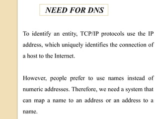 NEED FOR DNS
To identify an entity, TCP/IP protocols use the IP
address, which uniquely identifies the connection of
a host to the Internet.
However, people prefer to use names instead of
numeric addresses. Therefore, we need a system that
can map a name to an address or an address to a
name.
 