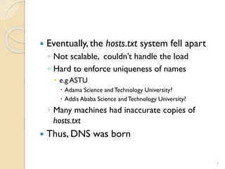7
 Eventually, the hosts.txt system fell apart
◦ Not scalable, couldn’t handle the load
◦ Hard to enforce uniqueness of names
 e.g ASTU
 Adama Science and Technology University?
 Addis Ababa Science andTechnology University?
◦ Many machines had inaccurate copies of
hosts.txt
 Thus, DNS was born
 