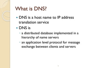 9
What is DNS?
 DNS is a host name to IP address
translation service
 DNS is
◦ a distributed database implemented in a
hierarchy of name servers
◦ an application level protocol for message
exchange between clients and servers
 