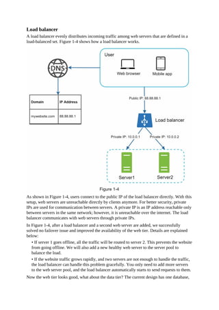 Load balancer
A load balancer evenly distributes incoming traffic among web servers that are defined in a
load-balanced set. Figure 1-4 shows how a load balancer works.
As shown in Figure 1-4, users connect to the public IP of the load balancer directly. With this
setup, web servers are unreachable directly by clients anymore. For better security, private
IPs are used for communication between servers. A private IP is an IP address reachable only
between servers in the same network; however, it is unreachable over the internet. The load
balancer communicates with web servers through private IPs.
In Figure 1-4, after a load balancer and a second web server are added, we successfully
solved no failover issue and improved the availability of the web tier. Details are explained
below:
• If server 1 goes offline, all the traffic will be routed to server 2. This prevents the website
from going offline. We will also add a new healthy web server to the server pool to
balance the load.
• If the website traffic grows rapidly, and two servers are not enough to handle the traffic,
the load balancer can handle this problem gracefully. You only need to add more servers
to the web server pool, and the load balancer automatically starts to send requests to them.
Now the web tier looks good, what about the data tier? The current design has one database,
 
