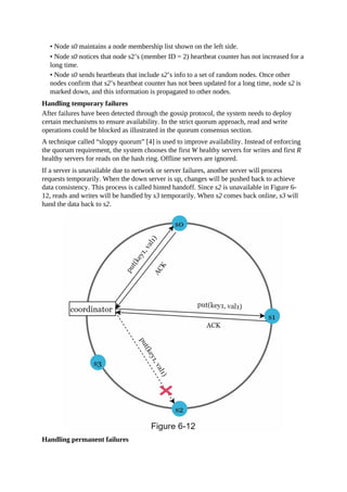 • Node s0 maintains a node membership list shown on the left side.
• Node s0 notices that node s2’s (member ID = 2) heartbeat counter has not increased for a
long time.
• Node s0 sends heartbeats that include s2’s info to a set of random nodes. Once other
nodes confirm that s2’s heartbeat counter has not been updated for a long time, node s2 is
marked down, and this information is propagated to other nodes.
Handling temporary failures
After failures have been detected through the gossip protocol, the system needs to deploy
certain mechanisms to ensure availability. In the strict quorum approach, read and write
operations could be blocked as illustrated in the quorum consensus section.
A technique called “sloppy quorum” [4] is used to improve availability. Instead of enforcing
the quorum requirement, the system chooses the first W healthy servers for writes and first R
healthy servers for reads on the hash ring. Offline servers are ignored.
If a server is unavailable due to network or server failures, another server will process
requests temporarily. When the down server is up, changes will be pushed back to achieve
data consistency. This process is called hinted handoff. Since s2 is unavailable in Figure 6-
12, reads and writes will be handled by s3 temporarily. When s2 comes back online, s3 will
hand the data back to s2.
Handling permanent failures
 