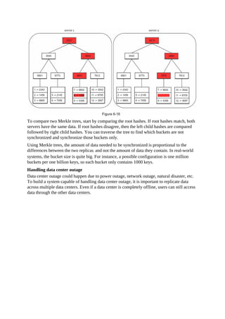 To compare two Merkle trees, start by comparing the root hashes. If root hashes match, both
servers have the same data. If root hashes disagree, then the left child hashes are compared
followed by right child hashes. You can traverse the tree to find which buckets are not
synchronized and synchronize those buckets only.
Using Merkle trees, the amount of data needed to be synchronized is proportional to the
differences between the two replicas, and not the amount of data they contain. In real-world
systems, the bucket size is quite big. For instance, a possible configuration is one million
buckets per one billion keys, so each bucket only contains 1000 keys.
Handling data center outage
Data center outage could happen due to power outage, network outage, natural disaster, etc.
To build a system capable of handling data center outage, it is important to replicate data
across multiple data centers. Even if a data center is completely offline, users can still access
data through the other data centers.
 