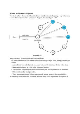 System architecture diagram
Now that we have discussed different technical considerations in designing a key-value store,
we can shift our focus on the architecture diagram, shown in Figure 6-17.
Main features of the architecture are listed as follows:
• Clients communicate with the key-value store through simple APIs: get(key) and put(key,
value).
• A coordinator is a node that acts as a proxy between the client and the key-value store.
• Nodes are distributed on a ring using consistent hashing.
• The system is completely decentralized so adding and moving nodes can be automatic.
• Data is replicated at multiple nodes.
• There is no single point of failure as every node has the same set of responsibilities.
As the design is decentralized, each node performs many tasks as presented in Figure 6-18.
 
