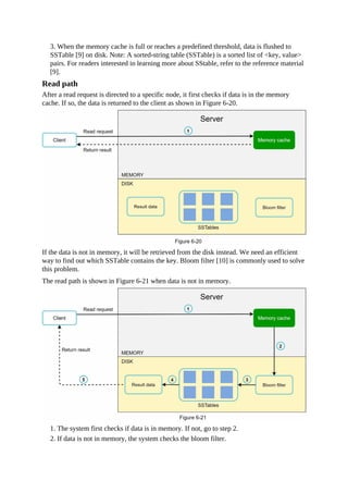 3. When the memory cache is full or reaches a predefined threshold, data is flushed to
SSTable [9] on disk. Note: A sorted-string table (SSTable) is a sorted list of <key, value>
pairs. For readers interested in learning more about SStable, refer to the reference material
[9].
Read path
After a read request is directed to a specific node, it first checks if data is in the memory
cache. If so, the data is returned to the client as shown in Figure 6-20.
If the data is not in memory, it will be retrieved from the disk instead. We need an efficient
way to find out which SSTable contains the key. Bloom filter [10] is commonly used to solve
this problem.
The read path is shown in Figure 6-21 when data is not in memory.
1. The system first checks if data is in memory. If not, go to step 2.
2. If data is not in memory, the system checks the bloom filter.
 