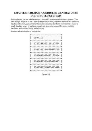CHAPTER 7: DESIGN A UNIQUE ID GENERATOR IN
DISTRIBUTED SYSTEMS
In this chapter, you are asked to design a unique ID generator in distributed systems. Your
first thought might be to use a primary key with the auto_increment attribute in a traditional
database. However, auto_increment does not work in a distributed environment because a
single database server is not large enough and generating unique IDs across multiple
databases with minimal delay is challenging.
Here are a few examples of unique IDs:
 
