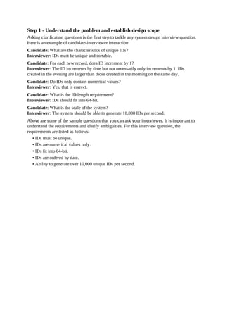Step 1 - Understand the problem and establish design scope
Asking clarification questions is the first step to tackle any system design interview question.
Here is an example of candidate-interviewer interaction:
Candidate: What are the characteristics of unique IDs?
Interviewer: IDs must be unique and sortable.
Candidate: For each new record, does ID increment by 1?
Interviewer: The ID increments by time but not necessarily only increments by 1. IDs
created in the evening are larger than those created in the morning on the same day.
Candidate: Do IDs only contain numerical values?
Interviewer: Yes, that is correct.
Candidate: What is the ID length requirement?
Interviewer: IDs should fit into 64-bit.
Candidate: What is the scale of the system?
Interviewer: The system should be able to generate 10,000 IDs per second.
Above are some of the sample questions that you can ask your interviewer. It is important to
understand the requirements and clarify ambiguities. For this interview question, the
requirements are listed as follows:
• IDs must be unique.
• IDs are numerical values only.
• IDs fit into 64-bit.
• IDs are ordered by date.
• Ability to generate over 10,000 unique IDs per second.
 